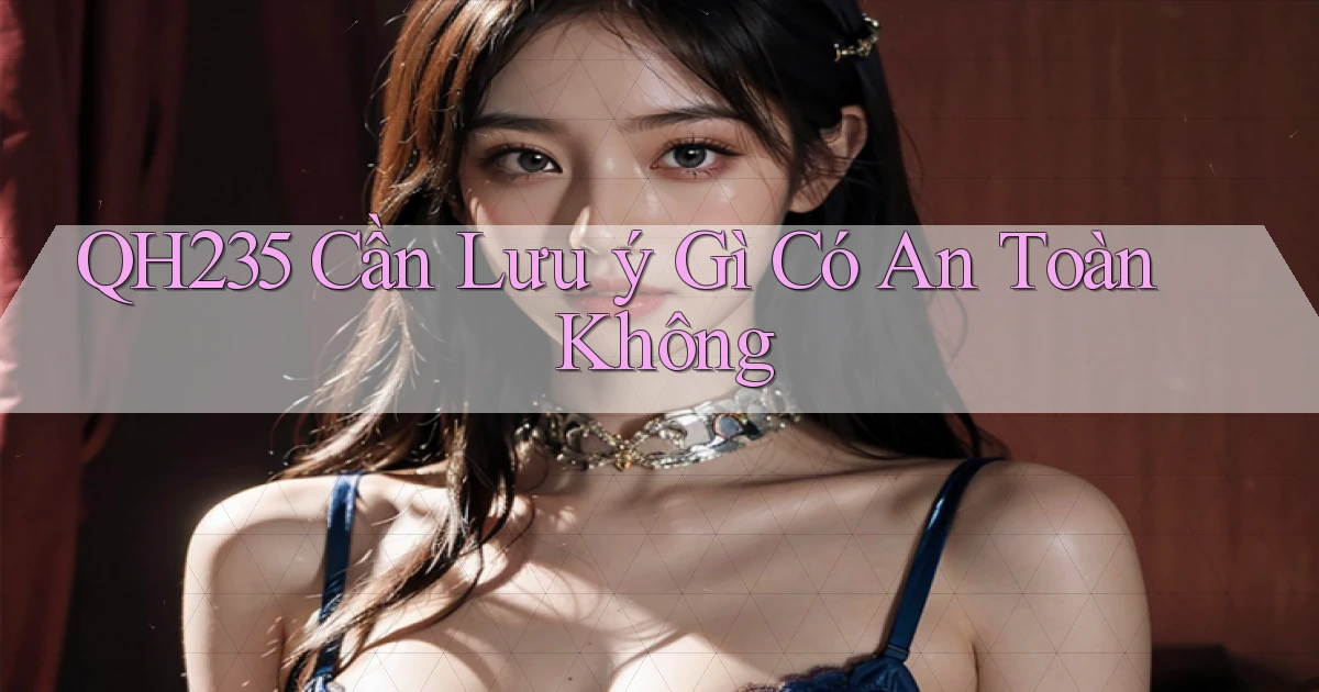 qh235 cần lưu ý gì có an toàn không