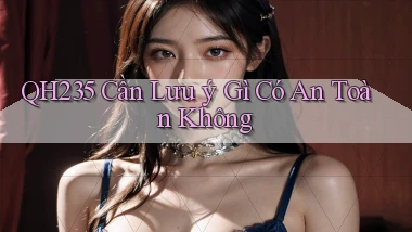 qh235 cần lưu ý gì có an toàn không