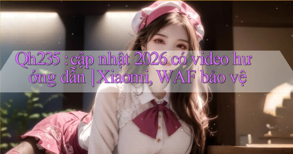 Qh235 cập nhật 2026 có video hướng dẫn Xiaomi, WAF bảo vệ