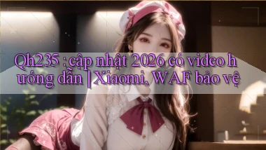 Qh235 cập nhật 2026 có video hướng dẫn Xiaomi, WAF bảo vệ
