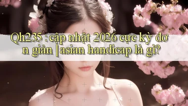 Qh235 cập nhật 2026 cực kỳ đơn giản asian handicap là gì