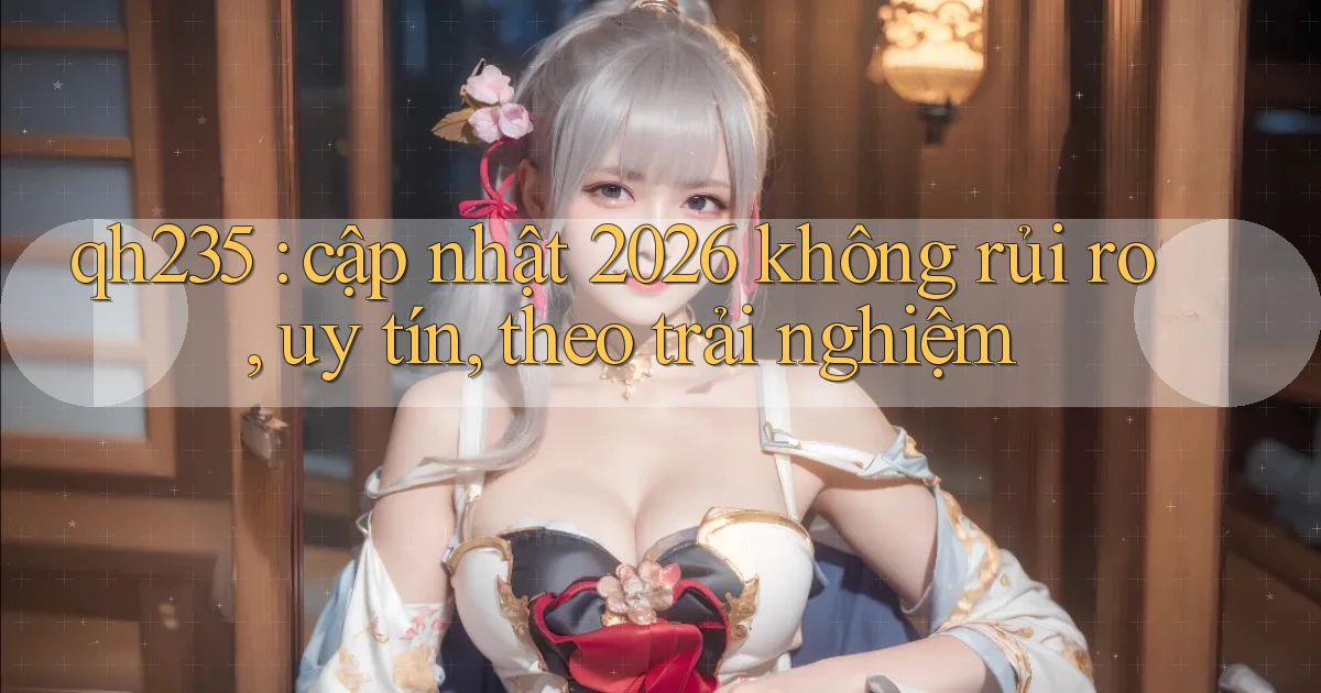 qh235 cập nhật 2026 không rủi ro, uy tín, theo trải nghiệm