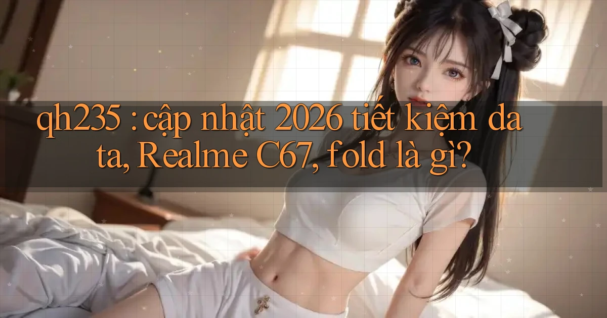 qh235 cập nhật 2026 tiết kiệm data, Realme C67, fold là gì