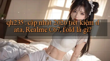 qh235 cập nhật 2026 tiết kiệm data, Realme C67, fold là gì