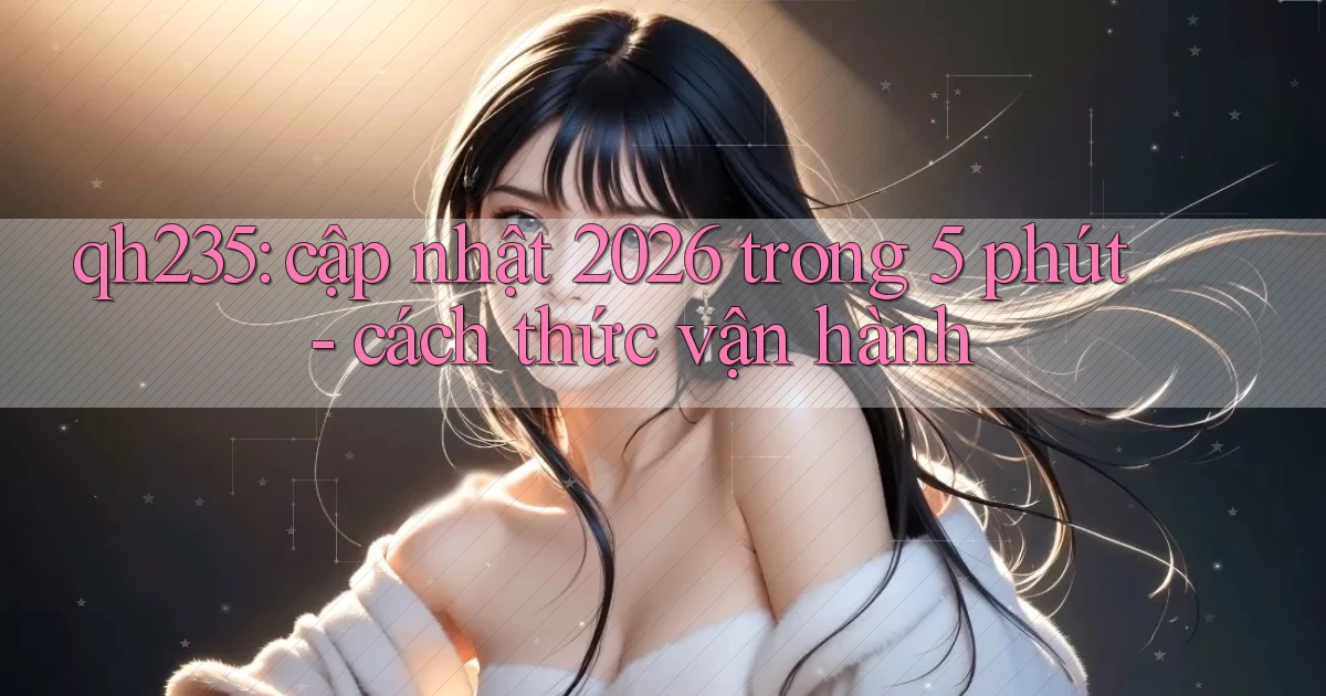 qh235 cập nhật 2026 trong 5 phút   cách thức vận hành