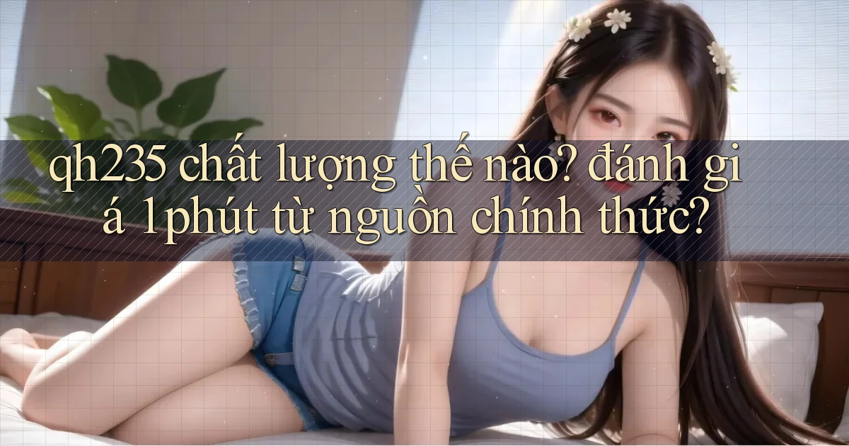 qh235 chất lượng thế nào đánh giá 1 phút từ nguồn chính thức