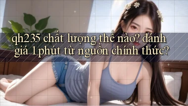 qh235 chất lượng thế nào đánh giá 1 phút từ nguồn chính thức