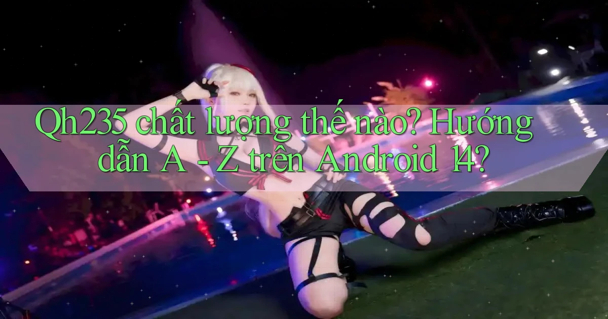 Qh235 chất lượng thế nào hướng dẫn A   Z trên Android 14