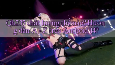Qh235 chất lượng thế nào hướng dẫn A   Z trên Android 14