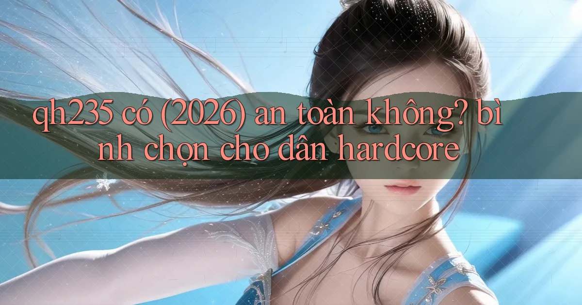 qh235 có (2026) an toàn không bình chọn cho dân hardcore