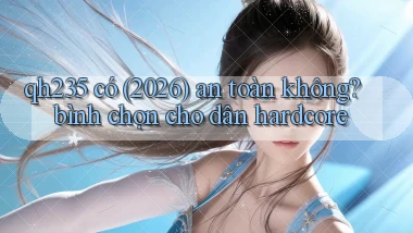 qh235 có (2026) an toàn không bình chọn cho dân hardcore