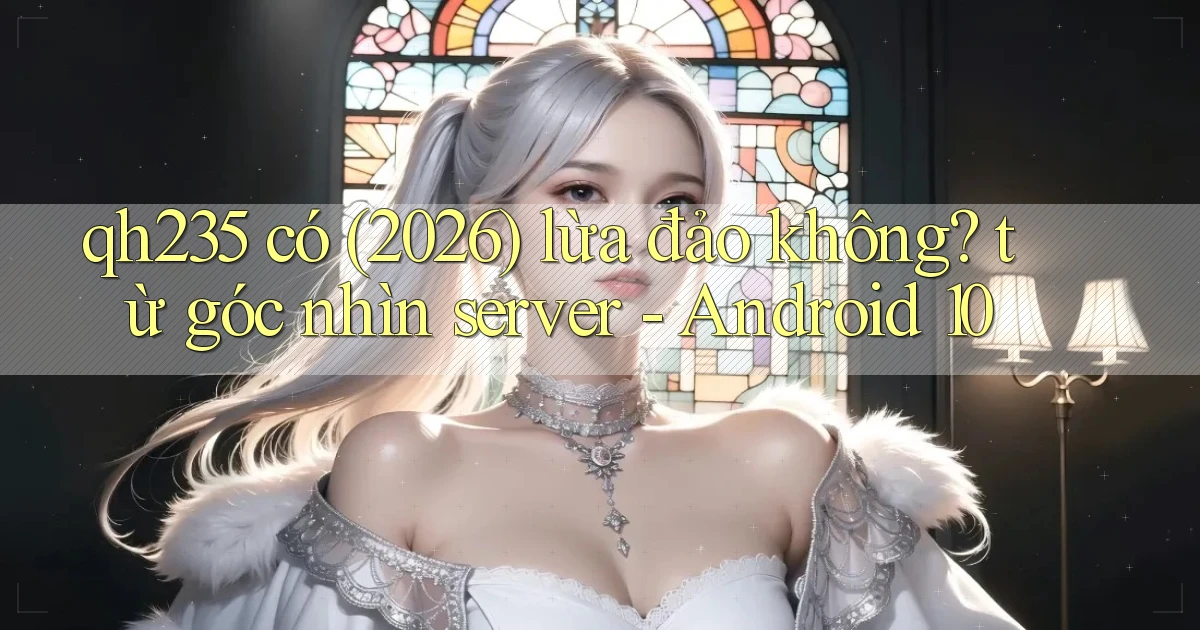 qh235 có (2026) lừa đảo không từ góc nhìn server   Android 10