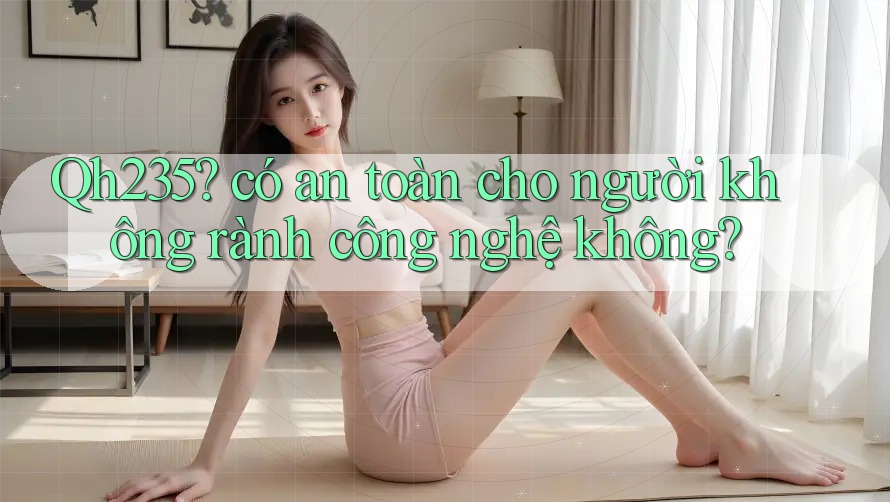 Qh235? có an toàn cho người không rành công nghệ không? Qh235? có an toàn cho người không rành công nghệ không?