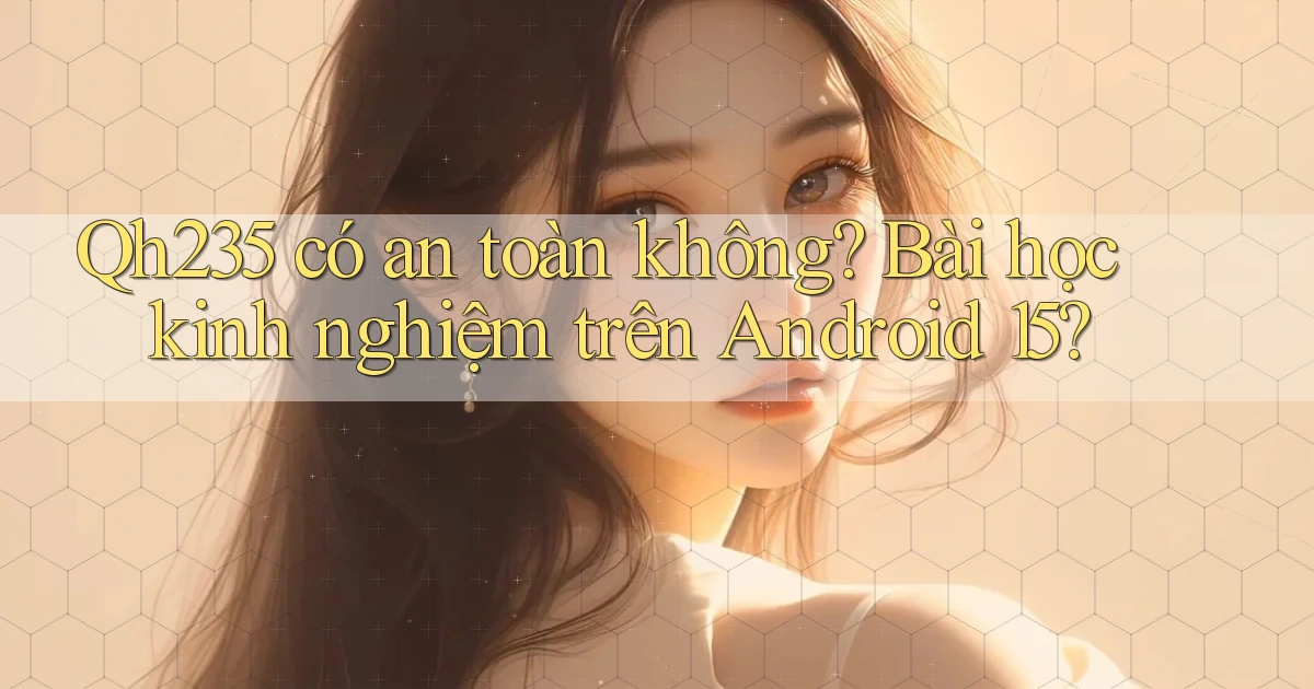Qh235 có an toàn không bài học kinh nghiệm trên Android 15