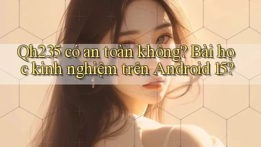 Qh235 có an toàn không bài học kinh nghiệm trên Android 15