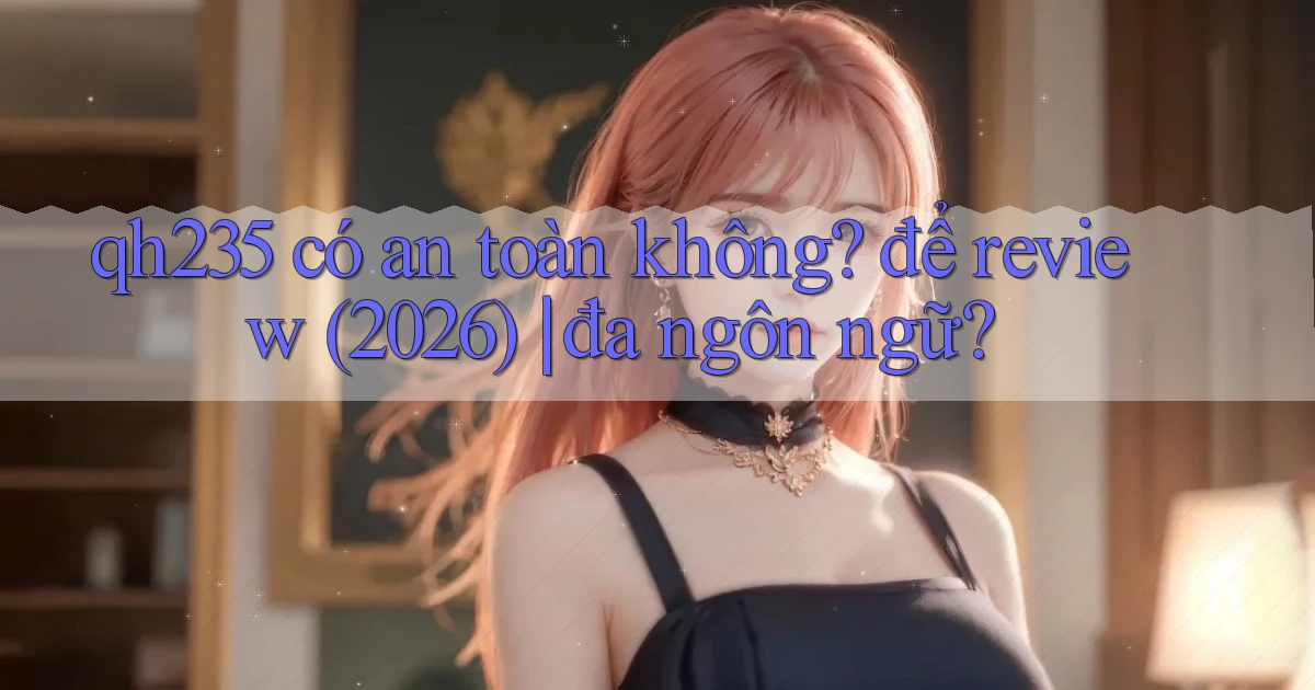 qh235 có an toàn không để review (2026) đa ngôn ngữ