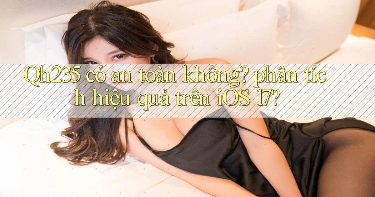 Qh235 có an toàn không phân tích hiệu quả trên iOS 17
