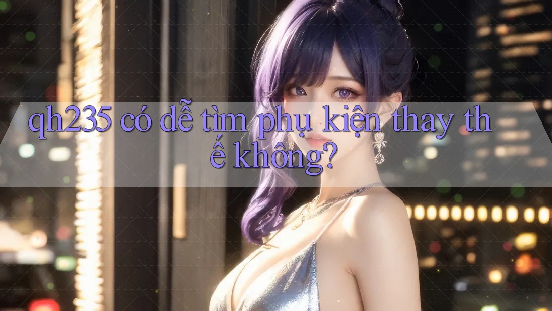qh235 có dễ tìm phụ kiện thay thế không? qh235 có dễ tìm phụ kiện thay thế không?