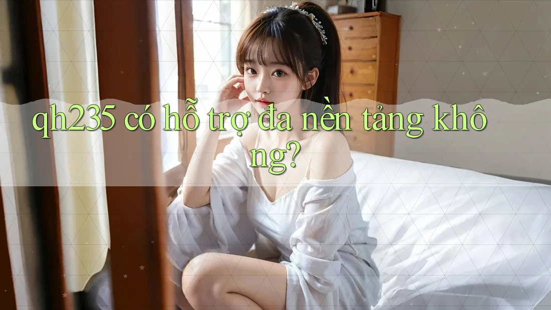 qh235 có hỗ trợ đa nền tảng không? qh235 có hỗ trợ đa nền tảng không?