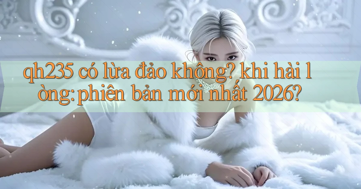 qh235 có lừa đảo không khi hài lòng phiên bản mới nhất 2026