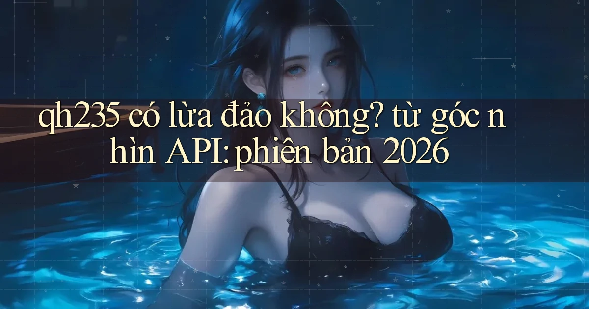 qh235 có lừa đảo không từ góc nhìn API phiên bản 2026