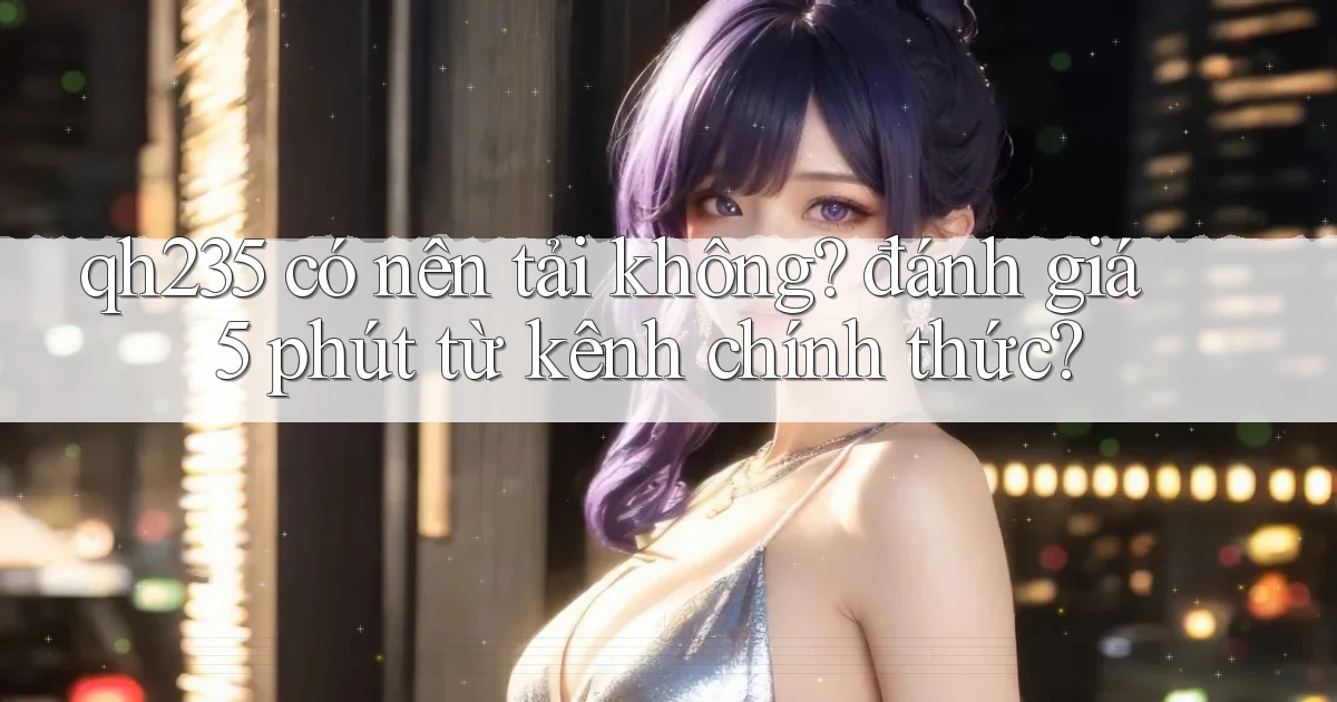 qh235 có nên tải không đánh giá 5 phút từ kênh chính thức
