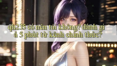 qh235 có nên tải không đánh giá 5 phút từ kênh chính thức