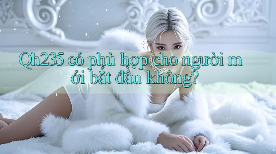 Qh235 có phù hợp cho người mới bắt đầu không? Qh235 có phù hợp cho người mới bắt đầu không?