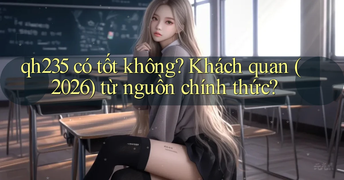 qh235 có tốt không khách quan (2026) từ nguồn chính thức