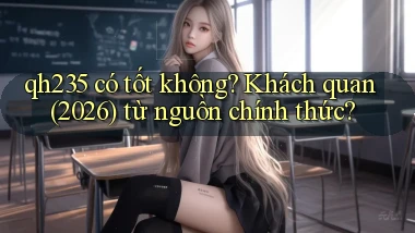 qh235 có tốt không khách quan (2026) từ nguồn chính thức