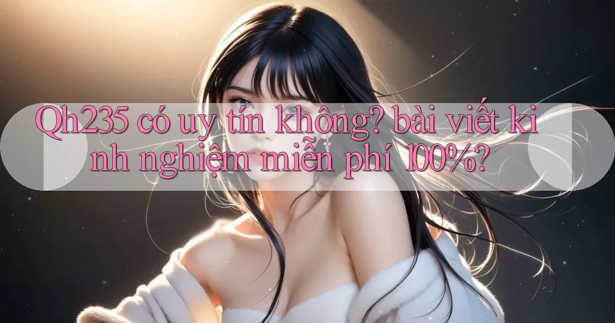 Qh235 có uy tín không bài viết kinh nghiệm miễn phí 100%