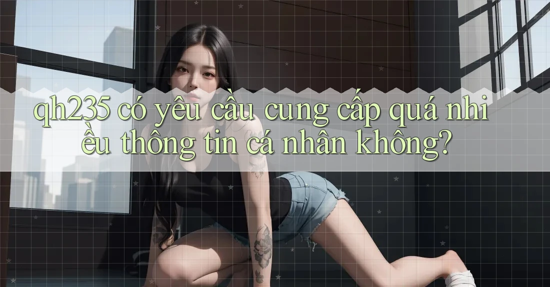 qh235 có yêu cầu cung cấp quá nhiều thông tin cá nhân không? qh235 có yêu cầu cung cấp quá nhiều thông tin cá nhân không?