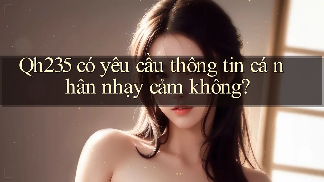 Qh235 có yêu cầu thông tin cá nhân nhạy cảm không? Qh235 có yêu cầu thông tin cá nhân nhạy cảm không?