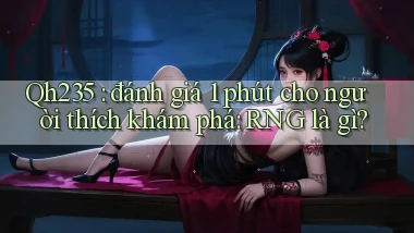 Qh235 đánh giá 1 phút cho người thích khám phá RNG là gì