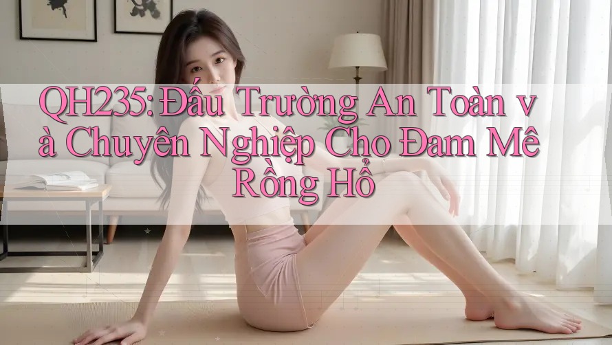 QH235: Đấu Trường An Toàn và Chuyên Nghiệp Cho Đam Mê Rồng Hổ