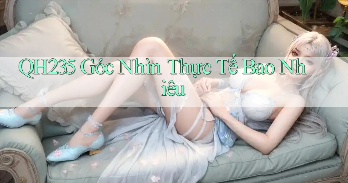 qh235 góc nhìn thực tế bao nhiêu