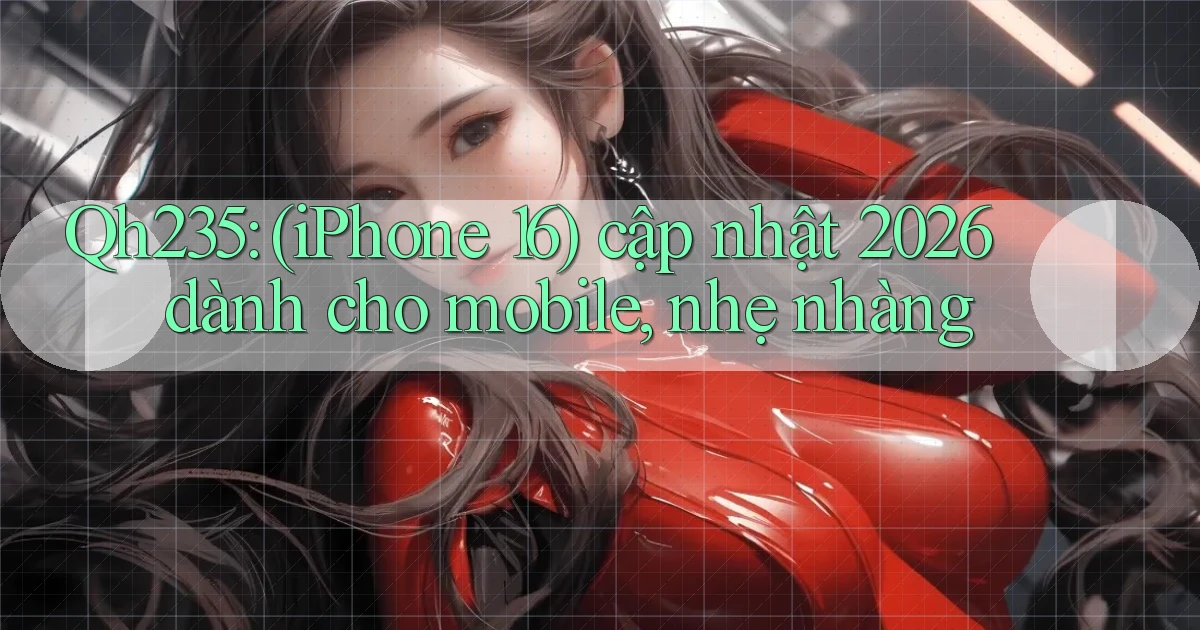 Qh235 (iPhone 16) cập nhật 2026 dành cho mobile, nhẹ nhàng