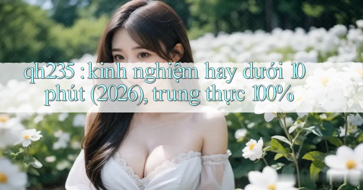 qh235 kinh nghiệm hay dưới 10 phút (2026), trung thực 100%