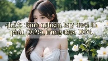 qh235 kinh nghiệm hay dưới 10 phút (2026), trung thực 100%