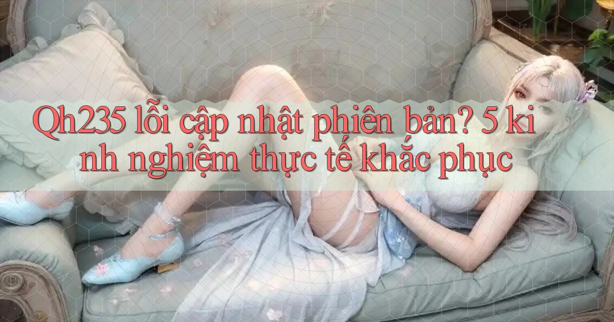 Qh235 lỗi cập nhật phiên bản 5 kinh nghiệm thực tế khắc phục