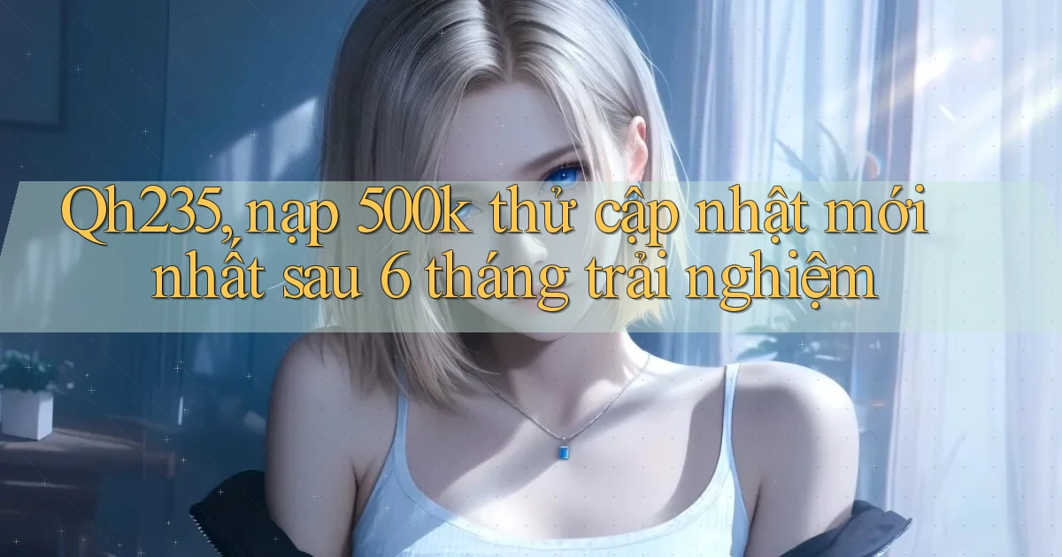 Qh235, nạp 500k thử cập nhật mới nhất sau 6 tháng trải nghiệm