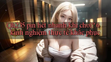 Qh235 pin hết nhanh khi chơi 6 kinh nghiệm thực tế khắc phục