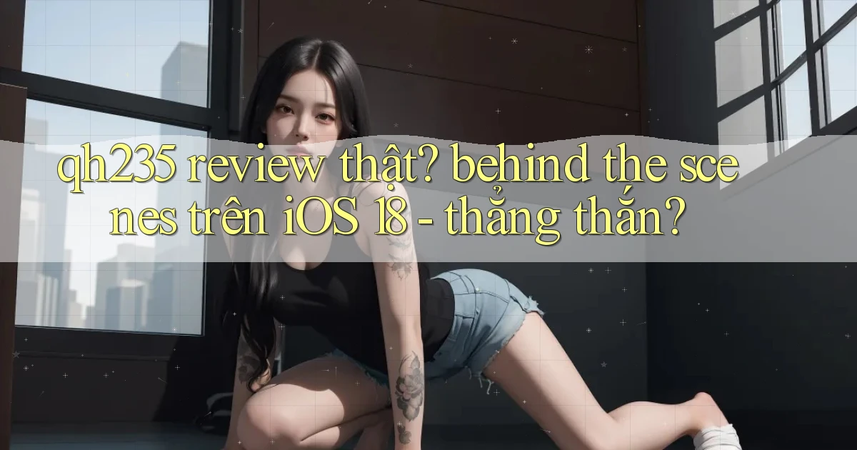 qh235 review thật behind the scenes trên iOS 18   thẳng thắn