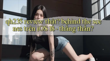 qh235 review thật behind the scenes trên iOS 18   thẳng thắn