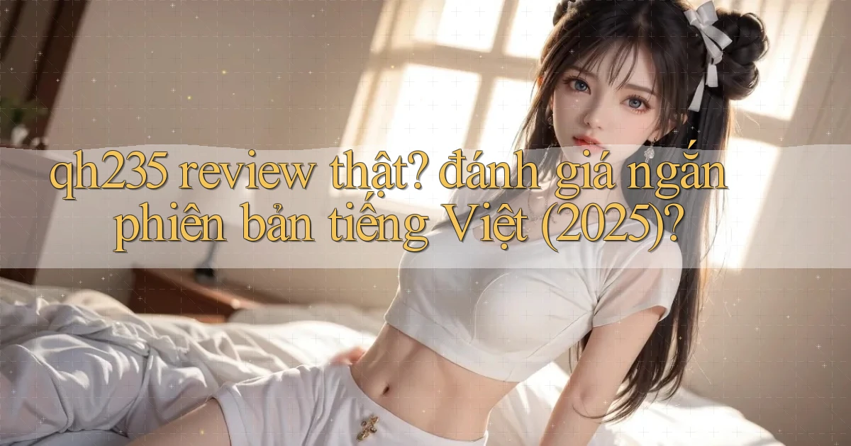 qh235 review thật đánh giá ngắn phiên bản tiếng Việt (2025)