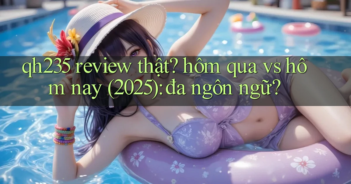qh235 review thật hôm qua vs hôm nay (2025) đa ngôn ngữ