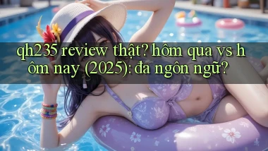 qh235 review thật hôm qua vs hôm nay (2025) đa ngôn ngữ