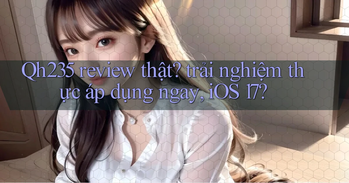 Qh235 review thật trải nghiệm thực áp dụng ngay, iOS 17
