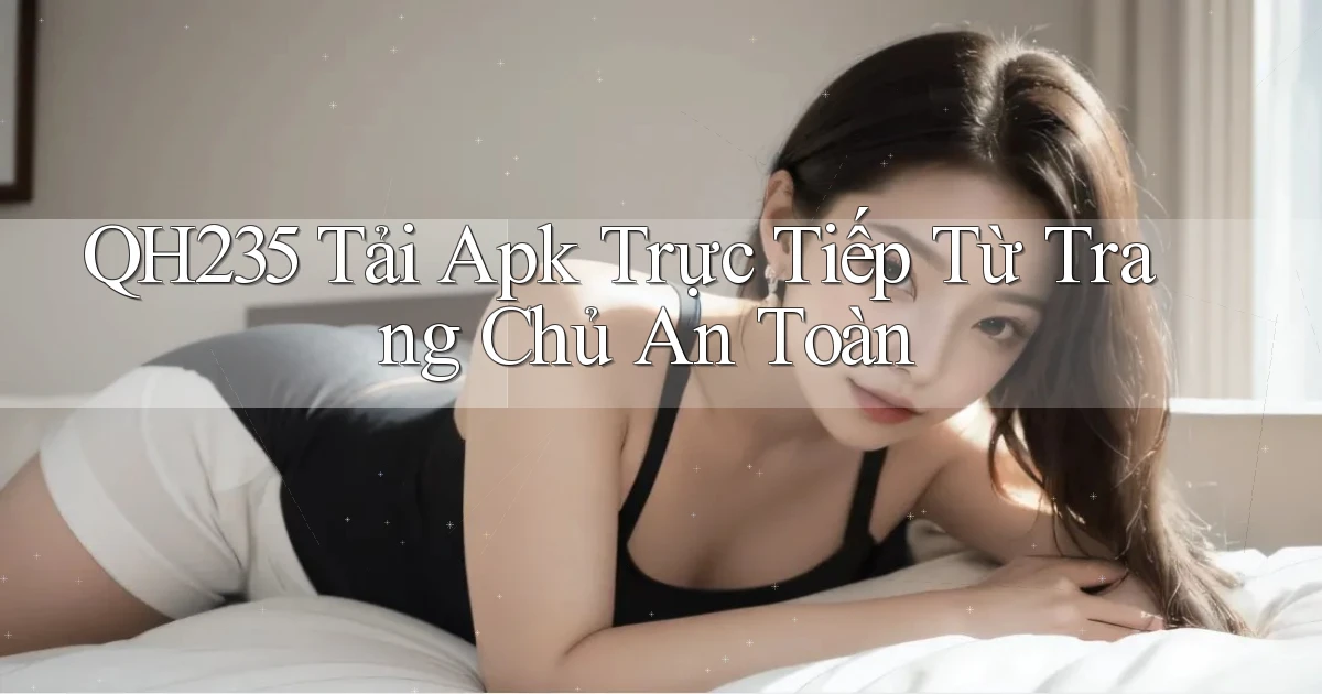 qh235  tải apk trực tiếp từ trang chủ an toàn