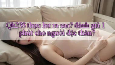 Qh235 thực hư ra sao đánh giá 1 phút cho người độc thân